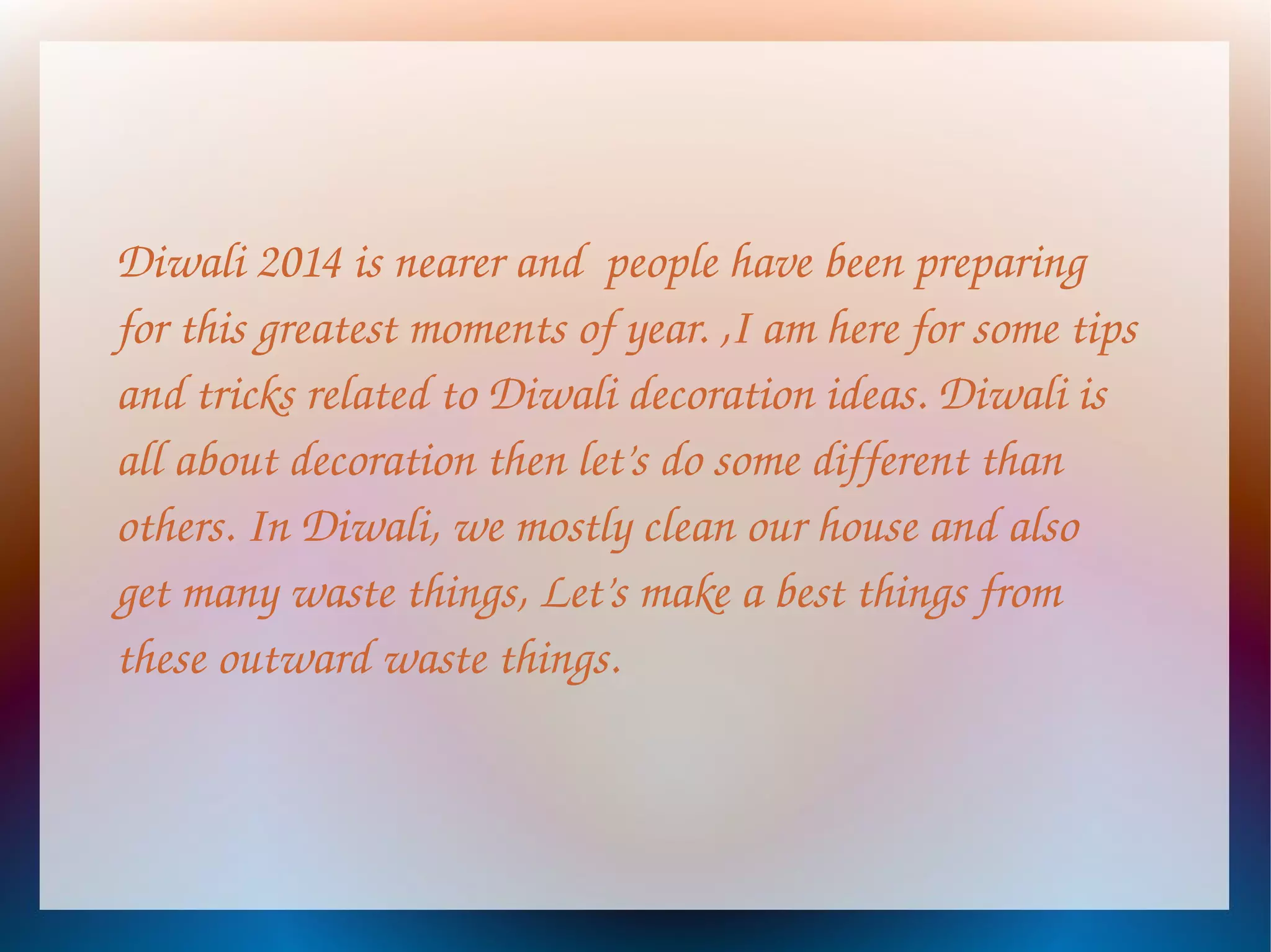 Diwali 2014 is nearer and people have been preparing
for this greatest moments of year. ,I am here for some tips
and tricks related to Diwali decoration ideas. Diwali is
all about decoration then let’s do some different than
others. In Diwali, we mostly clean our house and also
get many waste things, Let’s make a best things from
these outward waste things.