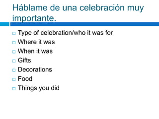 Háblame de una celebración muy
importante.
 Type of celebration/who it was for
 Where it was
 When it was
 Gifts
 Decorations
 Food
 Things you did
 