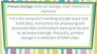 Primary Storage (Internal storage, main memory or
memory)
• It is the computer’s working storage space that
holds data, instructions for processing and
processed data (information) waiting to be sent
to secondary storage. Physically, primary
storage is a collection of RAM chips.
 