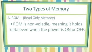 Two Types of Memory
A. ROM – (Read Only Memory)
•ROM is non-volatile, meaning it holds
data even when the power is ON or OFF.
 