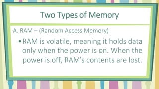 Two Types of Memory
A. RAM – (Random Access Memory)
•RAM is volatile, meaning it holds data
only when the power is on. When the
power is off, RAM’s contents are lost.
 