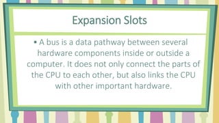Expansion Slots
• A bus is a data pathway between several
hardware components inside or outside a
computer. It does not only connect the parts of
the CPU to each other, but also links the CPU
with other important hardware.
 