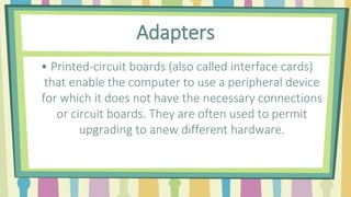 Adapters
• Printed-circuit boards (also called interface cards)
that enable the computer to use a peripheral device
for which it does not have the necessary connections
or circuit boards. They are often used to permit
upgrading to anew different hardware.
 