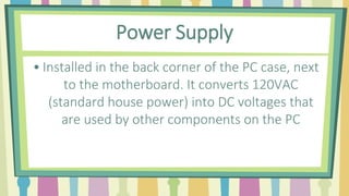 Power Supply
• Installed in the back corner of the PC case, next
to the motherboard. It converts 120VAC
(standard house power) into DC voltages that
are used by other components on the PC
 
