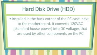 Hard Disk Drive (HDD)
• Installed in the back corner of the PC case, next
to the motherboard. It converts 120VAC
(standard house power) into DC voltages that
are used by other components on the PC
 