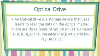 Optical Drive
• An Optical drive is a storage device that uses
lasers to read the data on the optical media:
There are three types of optical drives: Compact
Disc (CD), Digital Versatile Disc (DVD), and Blu-
ray Disc (BD)
 