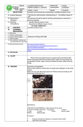 DETAILED
LESSON
PLAN
School LUCENA WEST III ES Grade Level FOUR
Teacher
MARIA AUREA E. LONTOK Learning Area SCIENCE
Date APRIL 2, 2024 Quarter FOURTH
I. OBJECTIVES Compare and contrast the characteristics ofdifferent types of soil.
A. Content Standard The learners demonstrate understanding of… the different types of
soil
B. Performance
Standard
The learners should be able to practice precautionary measures in
planning activities
C. Learning
Competency
Identify different layers of soil.
Describe the different layers of soil.
LC Code: S4ES-IVa-1
II. CONTENT DIFFERENT LAYERS OF SOIL
III. LEARNING
RESOURCES
A. References
1. Teacher’s Guide pages
2. Learner’s Module pages Science 4 LM pp.247-248
3. Textbook pages
4. Other additional materials from
Learning Resource (LR) Portal
B. Other learning resources https://youtu.be/ysIm7ImsK6c?t=3
https://www.education.com/worksheet/article/soil-layers-1/
https://en.wikipedia.org/wiki/Soil
https://www.teacherspayteachers.com/Browse/Search:soil%20wor
ksheet
IV. PROCEDURE
A. ELICIT
What is the only planet found to support plant and animal life?
What composes Earth that provides basic needs of living things? Its
composition of land, water, and air provides the basic needs of living
things.
B. ENGAGE Checking of preparation.
Why is sand used for construction of roads and buildings? Look at the
picture.
What can you say about the picture A? What is the soil made up of?
What layer of the soil is it?
B.
MATERIALS:
1 BIG RECYCLED MINERAL bottle remove the top cover
5-10 pcs of medium size rocks ½ kg gravel ½ Sand
½ Clay ½ Loam Plants Manila paper
Marker Masking tape
Procedure:
1. Properly arrange the materials in recycled mineral bottle
2. Label them accordingly.
A
 