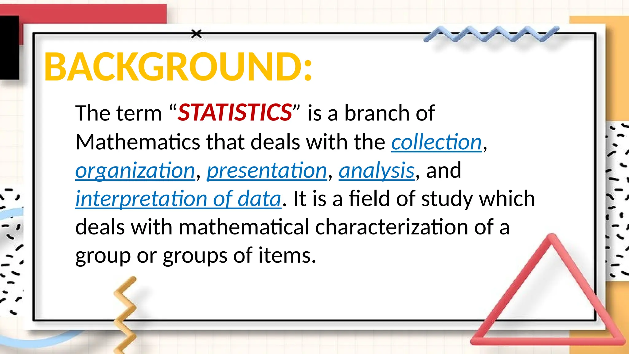 BACKGROUND:
The term “STATISTICS” is a branch of
Mathematics that deals with the collection,
organization, presentation, analysis, and
interpretation of data. It is a field of study which
deals with mathematical characterization of a
group or groups of items.
 