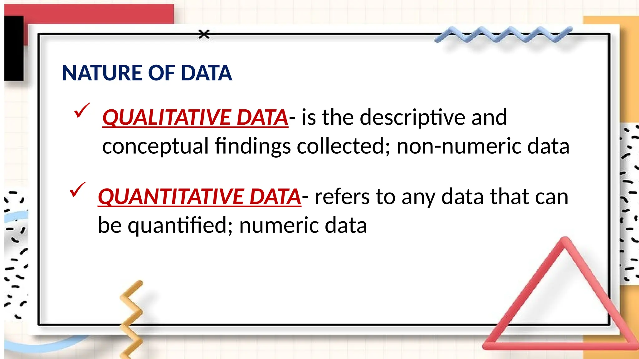 NATURE OF DATA
 QUALITATIVE DATA- is the descriptive and
conceptual findings collected; non-numeric data
 QUANTITATIVE DATA- refers to any data that can
be quantified; numeric data
 