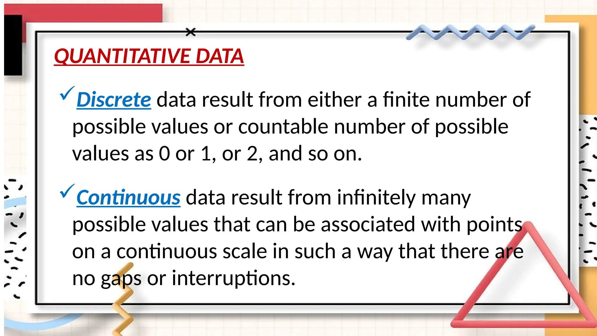 QUANTITATIVE DATA
Discrete data result from either a finite number of
possible values or countable number of possible
values as 0 or 1, or 2, and so on.
Continuous data result from infinitely many
possible values that can be associated with points
on a continuous scale in such a way that there are
no gaps or interruptions.
 