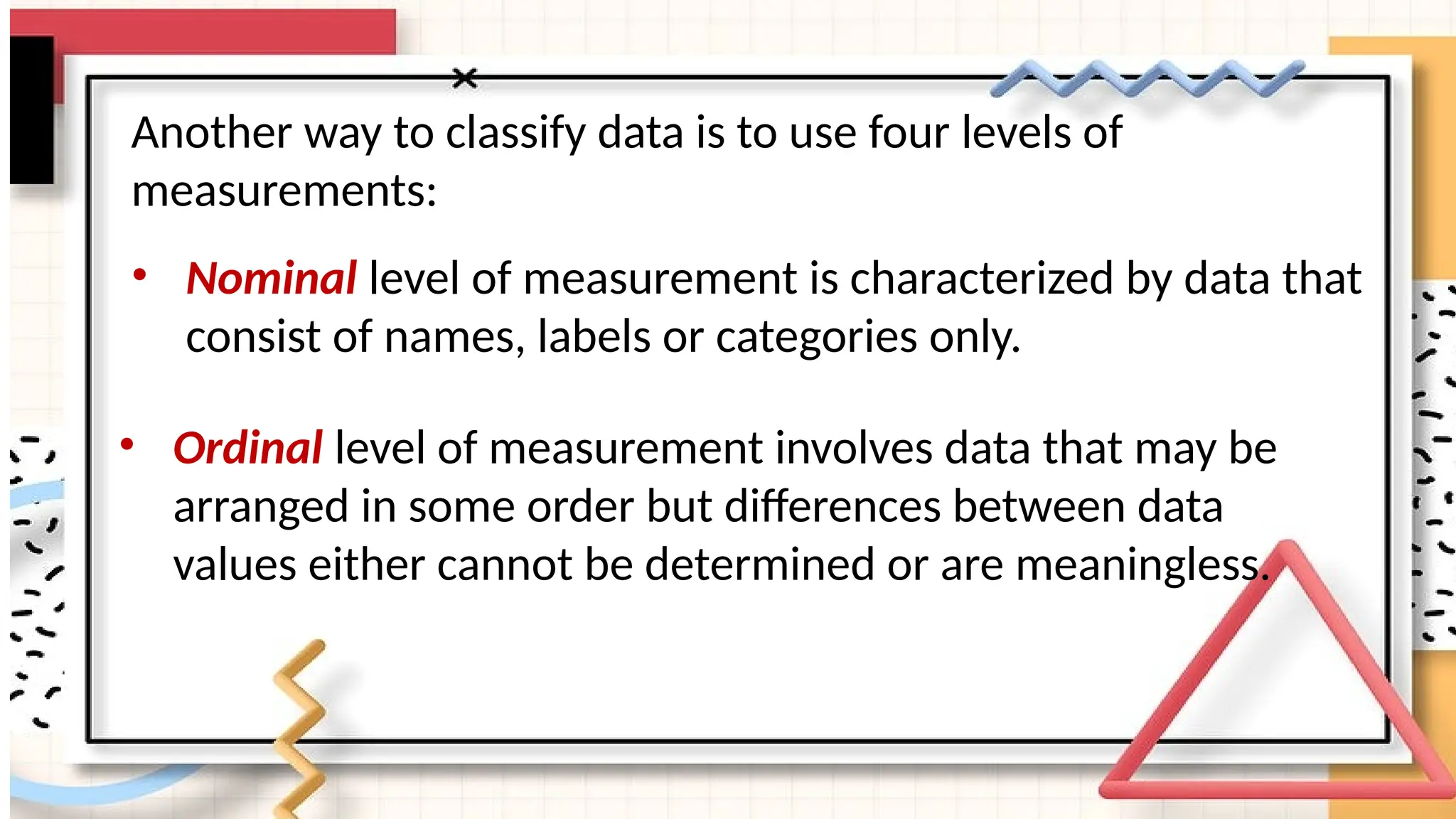 Another way to classify data is to use four levels of
measurements:
• Nominal level of measurement is characterized by data that
consist of names, labels or categories only.
• Ordinal level of measurement involves data that may be
arranged in some order but differences between data
values either cannot be determined or are meaningless.
 