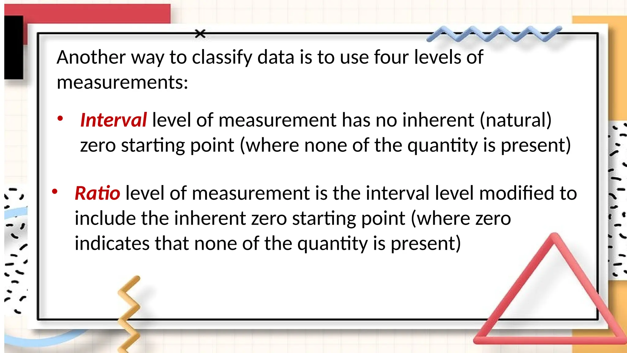 Another way to classify data is to use four levels of
measurements:
• Interval level of measurement has no inherent (natural)
zero starting point (where none of the quantity is present)
• Ratio level of measurement is the interval level modified to
include the inherent zero starting point (where zero
indicates that none of the quantity is present)
 