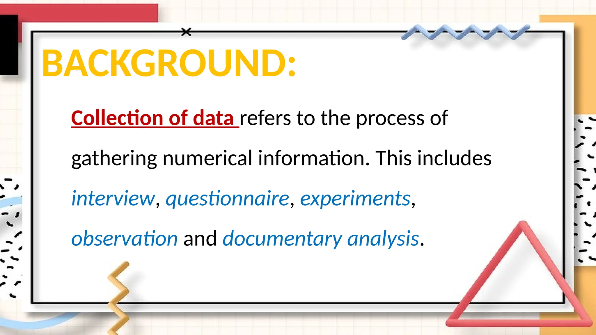 BACKGROUND:
Collection of data refers to the process of
gathering numerical information. This includes
interview, questionnaire, experiments,
observation and documentary analysis.
 