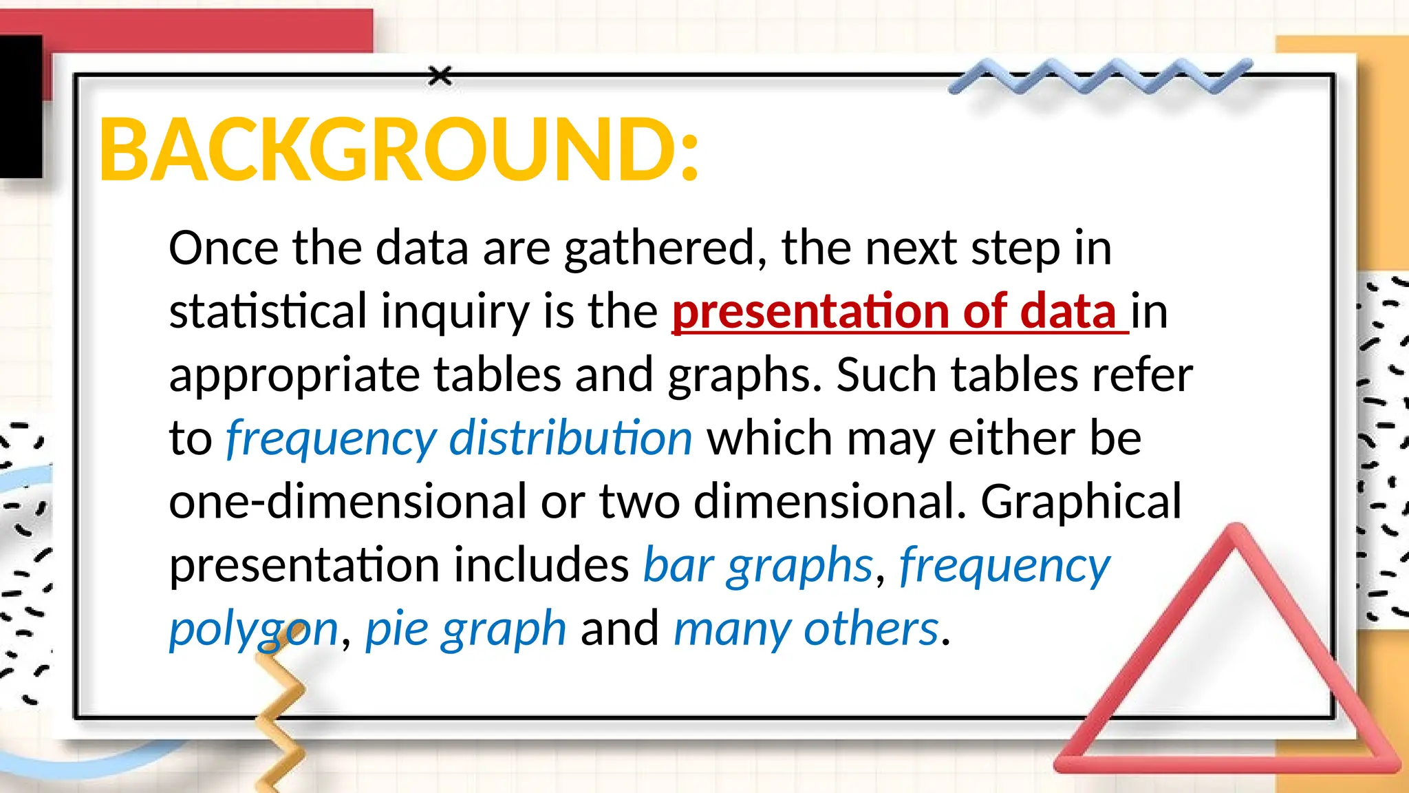 BACKGROUND:
Once the data are gathered, the next step in
statistical inquiry is the presentation of data in
appropriate tables and graphs. Such tables refer
to frequency distribution which may either be
one-dimensional or two dimensional. Graphical
presentation includes bar graphs, frequency
polygon, pie graph and many others.
 