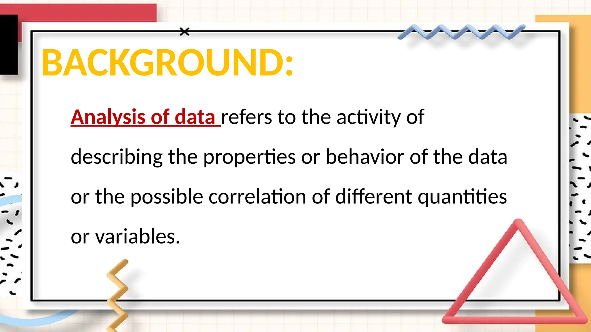 BACKGROUND:
Analysis of data refers to the activity of
describing the properties or behavior of the data
or the possible correlation of different quantities
or variables.
 