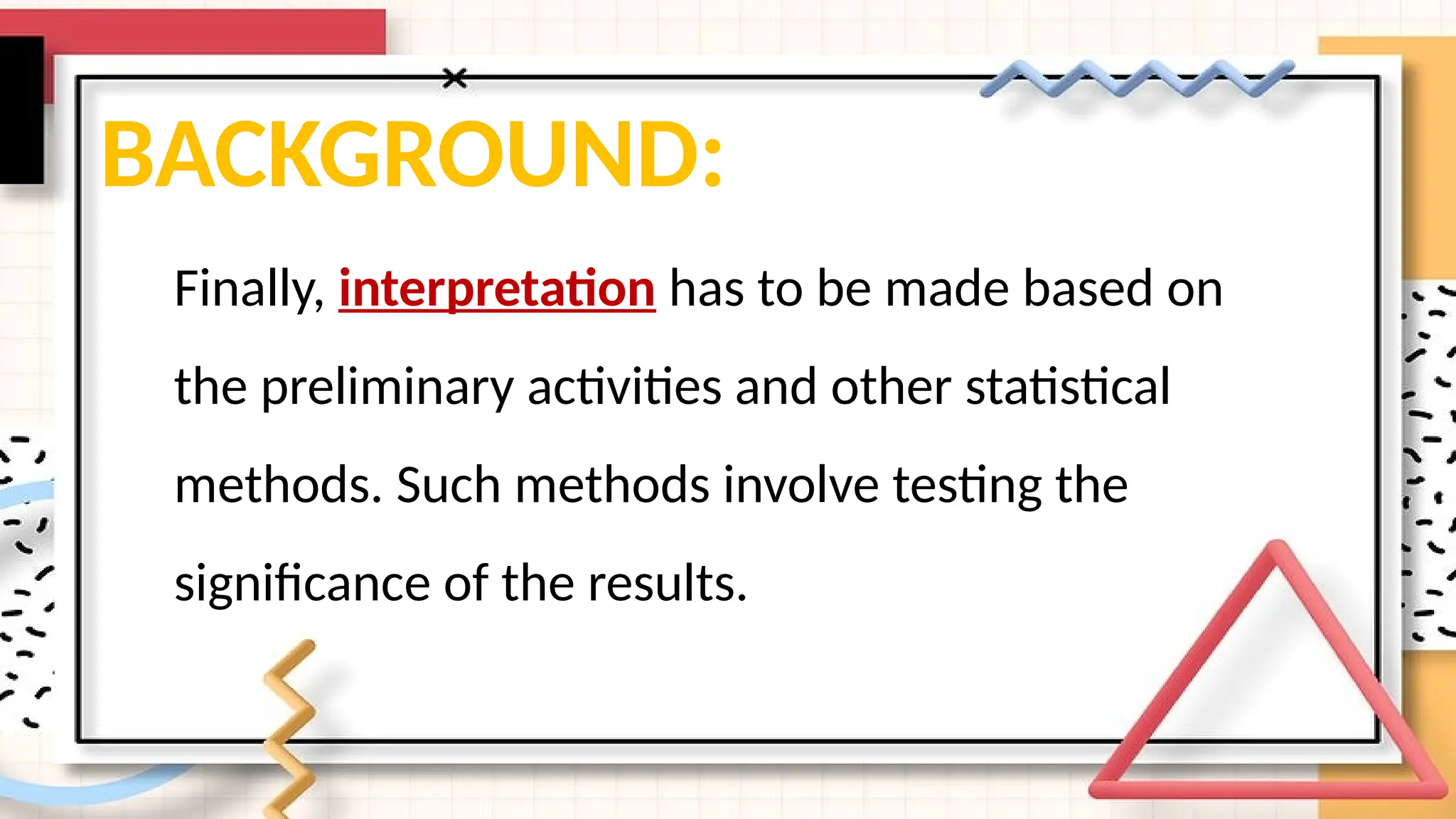 BACKGROUND:
Finally, interpretation has to be made based on
the preliminary activities and other statistical
methods. Such methods involve testing the
significance of the results.
 
