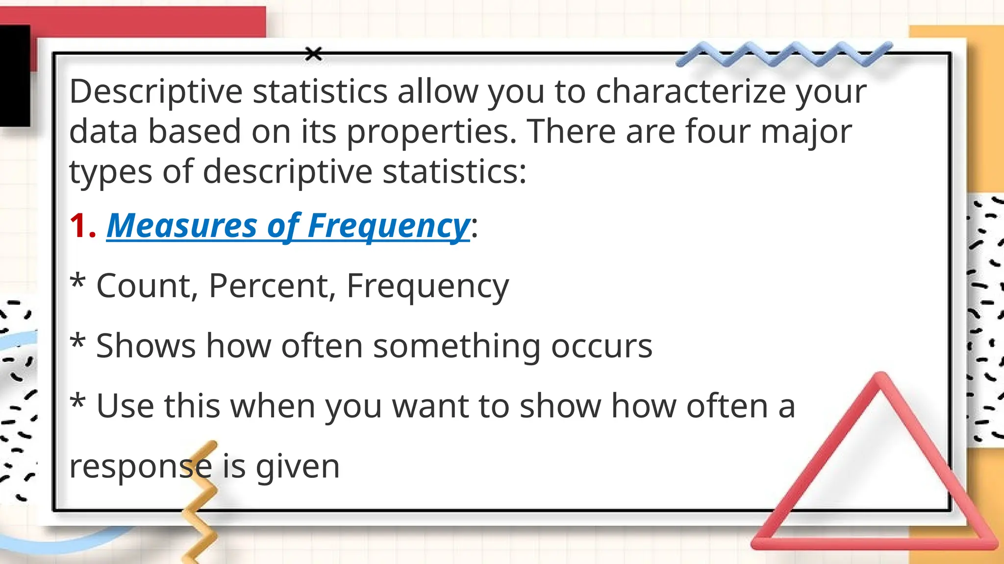 Descriptive statistics allow you to characterize your
data based on its properties. There are four major
types of descriptive statistics:
1. Measures of Frequency:
* Count, Percent, Frequency
* Shows how often something occurs
* Use this when you want to show how often a
response is given
 