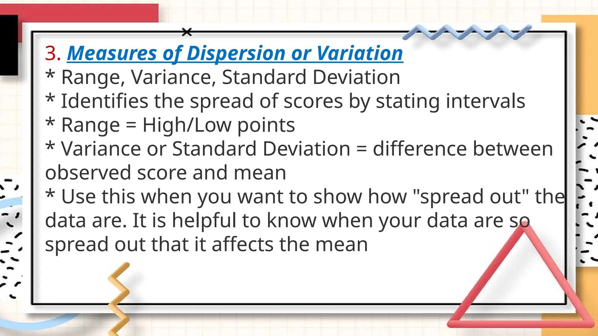 3. Measures of Dispersion or Variation
* Range, Variance, Standard Deviation
* Identifies the spread of scores by stating intervals
* Range = High/Low points
* Variance or Standard Deviation = difference between
observed score and mean
* Use this when you want to show how "spread out" the
data are. It is helpful to know when your data are so
spread out that it affects the mean
 