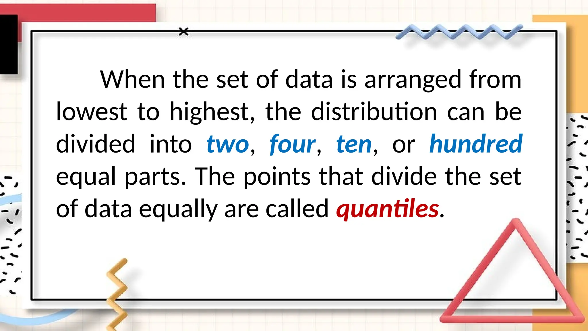 When the set of data is arranged from
lowest to highest, the distribution can be
divided into two, four, ten, or hundred
equal parts. The points that divide the set
of data equally are called quantiles.
 