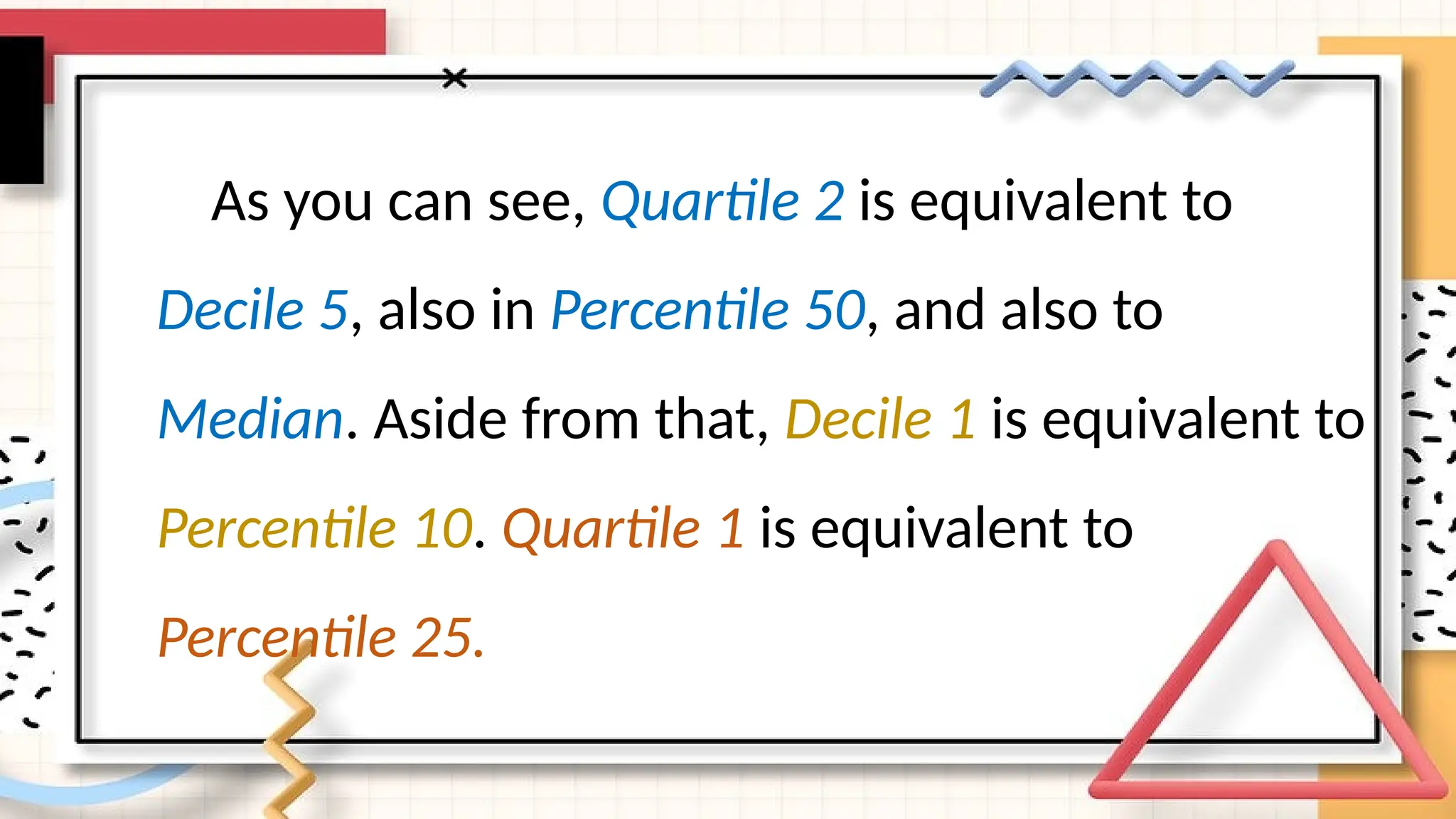 As you can see, Quartile 2 is equivalent to
Decile 5, also in Percentile 50, and also to
Median. Aside from that, Decile 1 is equivalent to
Percentile 10. Quartile 1 is equivalent to
Percentile 25.
 