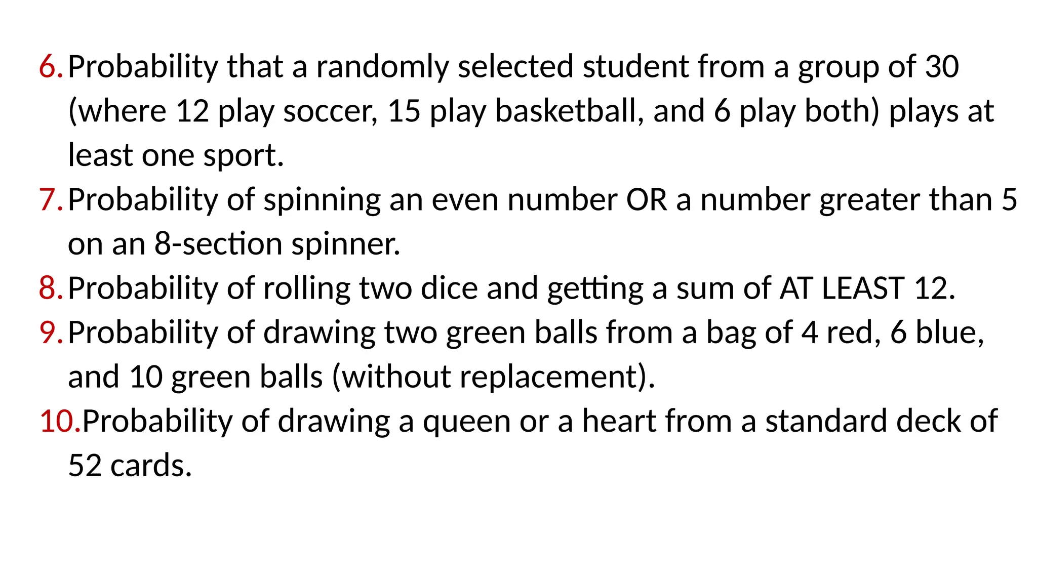 6.Probability that a randomly selected student from a group of 30
(where 12 play soccer, 15 play basketball, and 6 play both) plays at
least one sport.
7.Probability of spinning an even number OR a number greater than 5
on an 8-section spinner.
8.Probability of rolling two dice and getting a sum of AT LEAST 12.
9.Probability of drawing two green balls from a bag of 4 red, 6 blue,
and 10 green balls (without replacement).
10.Probability of drawing a queen or a heart from a standard deck of
52 cards.
 