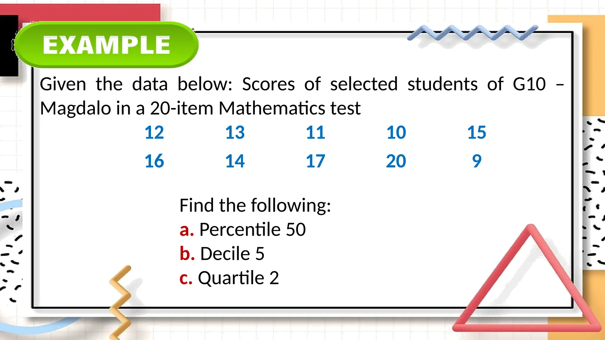 Given the data below: Scores of selected students of G10 –
Magdalo in a 20-item Mathematics test
12 13 11 10 15
16 14 17 20 9
Find the following:
a. Percentile 50
b. Decile 5
c. Quartile 2
 