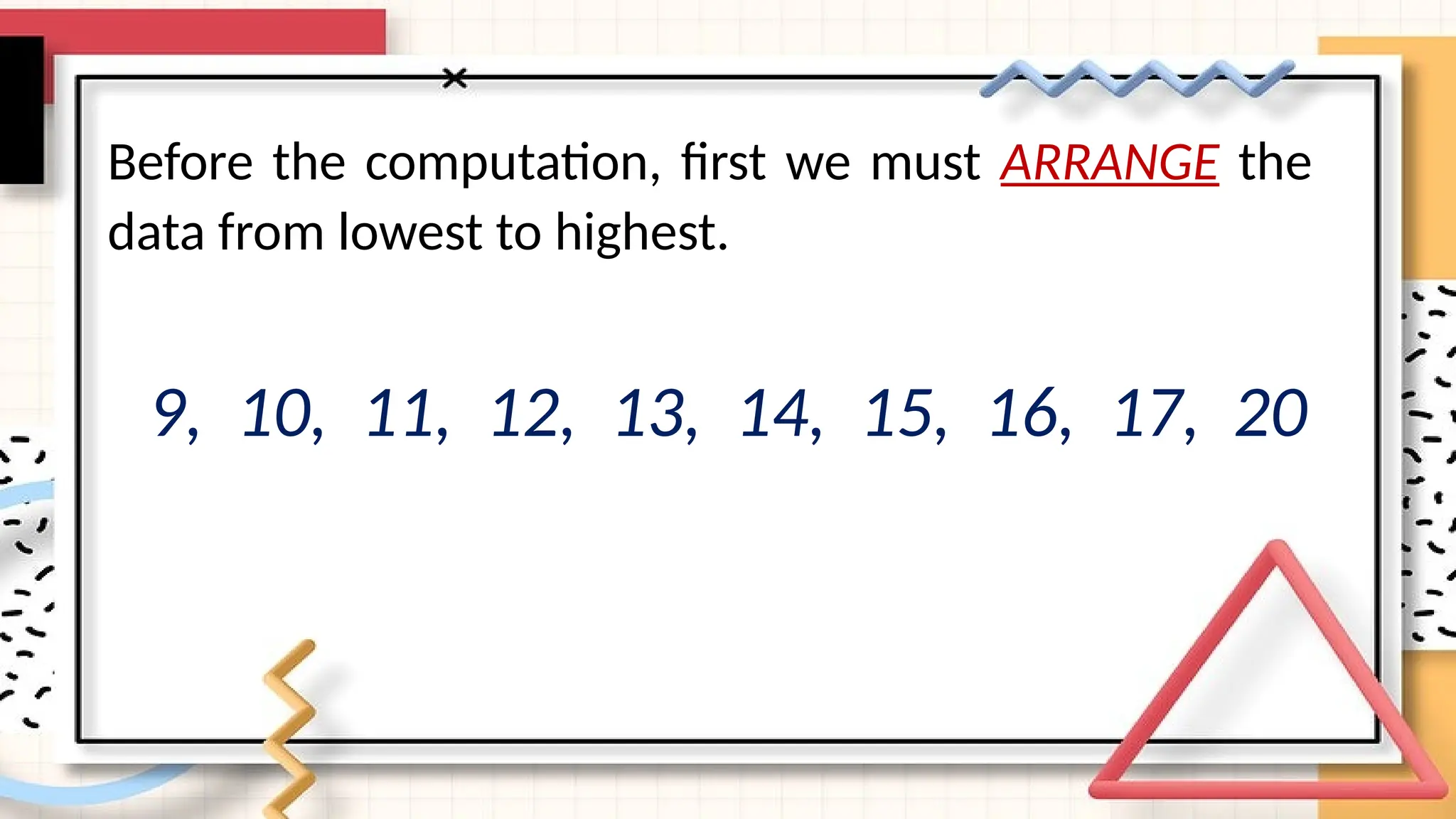 Before the computation, first we must ARRANGE the
data from lowest to highest.
9, 10, 11, 12, 13, 14, 15, 16, 17, 20
 