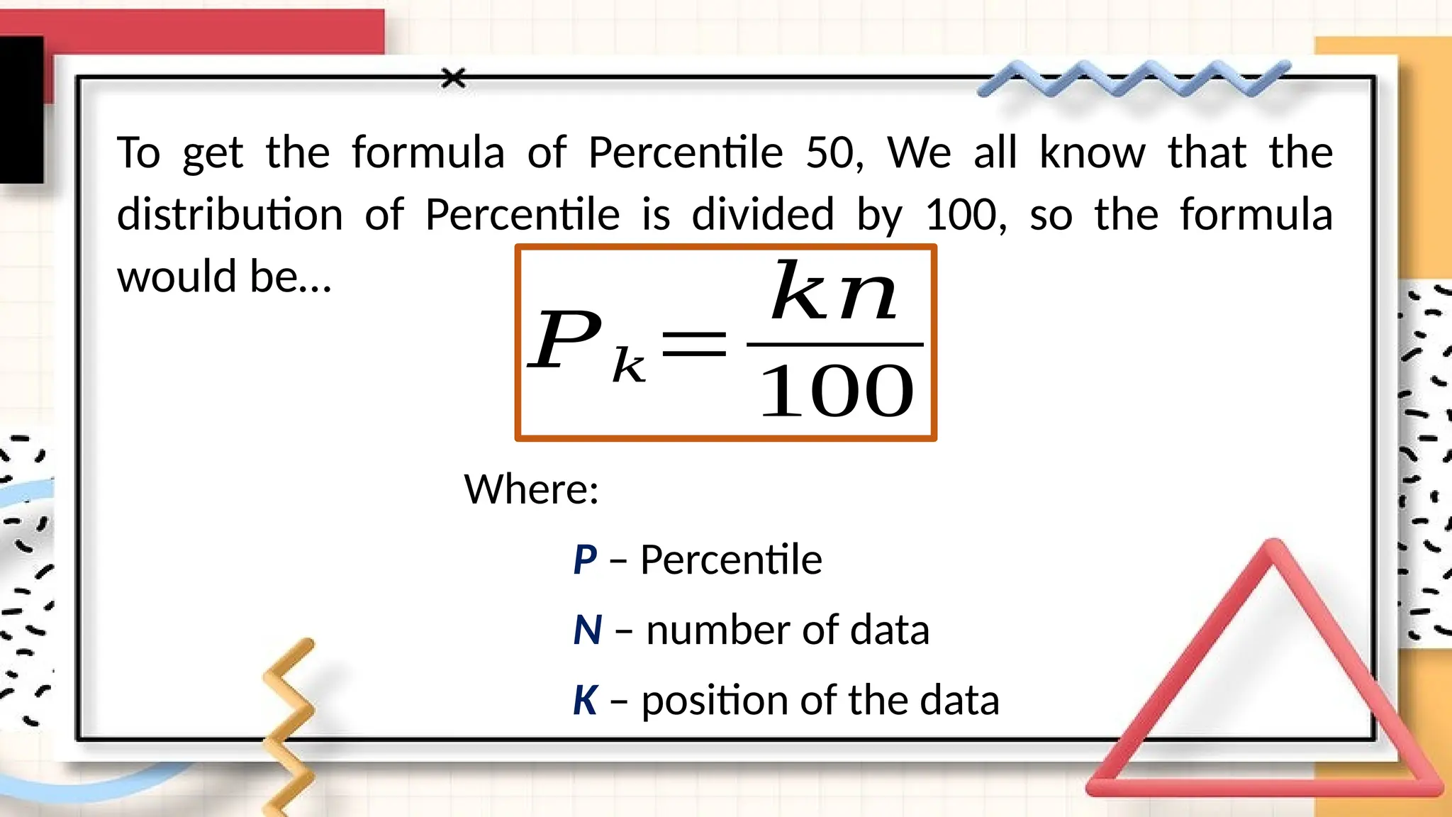 To get the formula of Percentile 50, We all know that the
distribution of Percentile is divided by 100, so the formula
would be…
𝑃𝑘=
𝑘𝑛
100
Where:
P – Percentile
N – number of data
K – position of the data
 