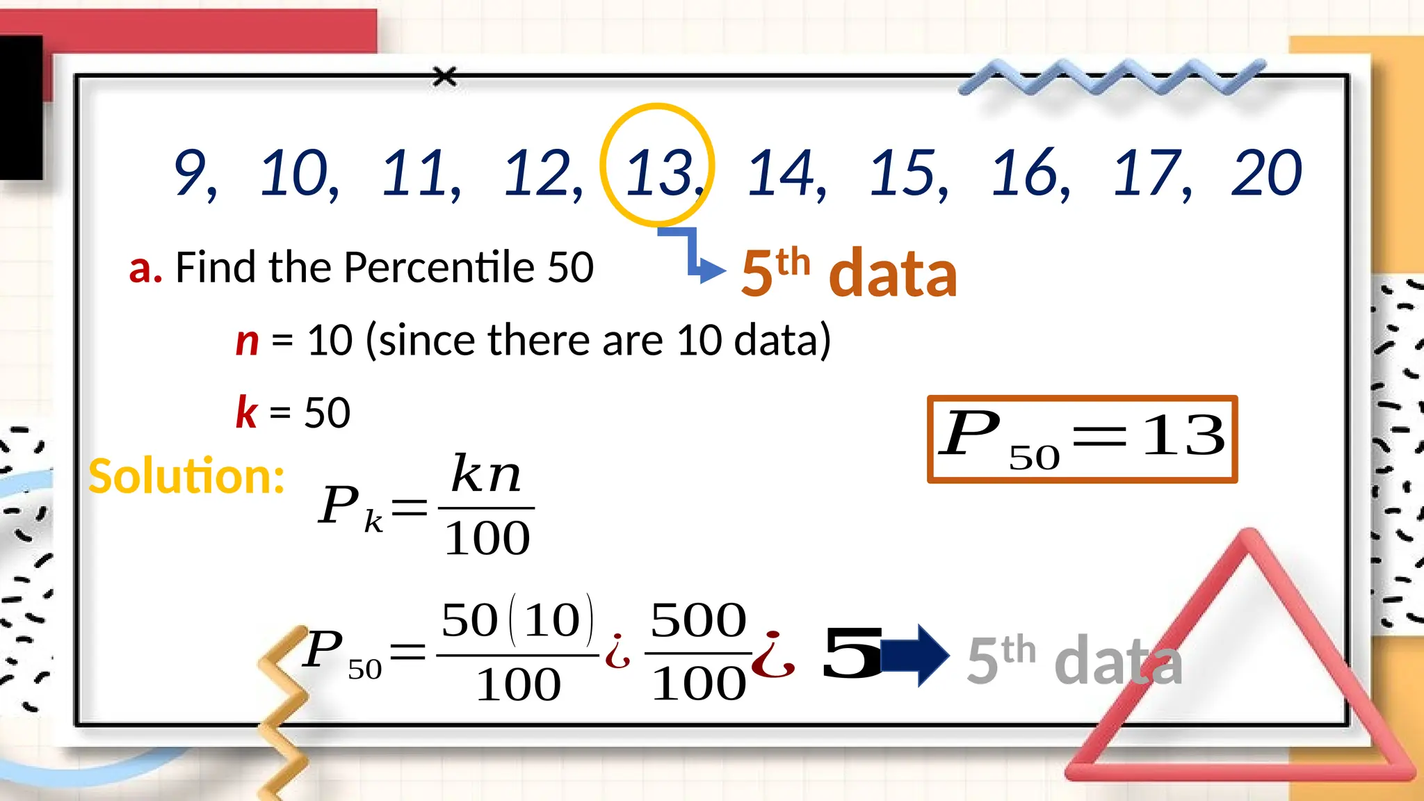 a. Find the Percentile 50
n = 10 (since there are 10 data)
k = 50
9, 10, 11, 12, 13, 14, 15, 16, 17, 20
𝑃50=
50 (10)
100
Solution:
𝑃𝑘=
𝑘𝑛
100
¿
500
100¿ 𝟓 5th
data
𝑃50=13
5th
data
 