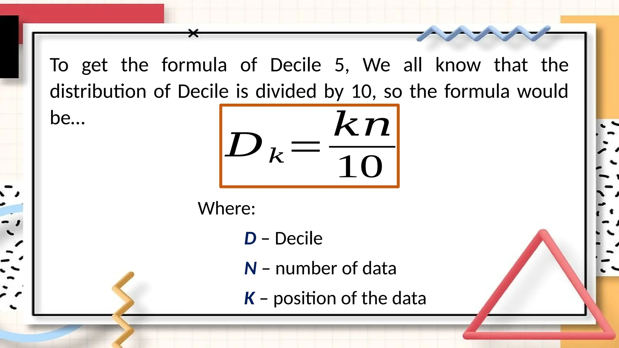 To get the formula of Decile 5, We all know that the
distribution of Decile is divided by 10, so the formula would
be…
𝐷𝑘=
𝑘𝑛
10
Where:
D – Decile
N – number of data
K – position of the data
 