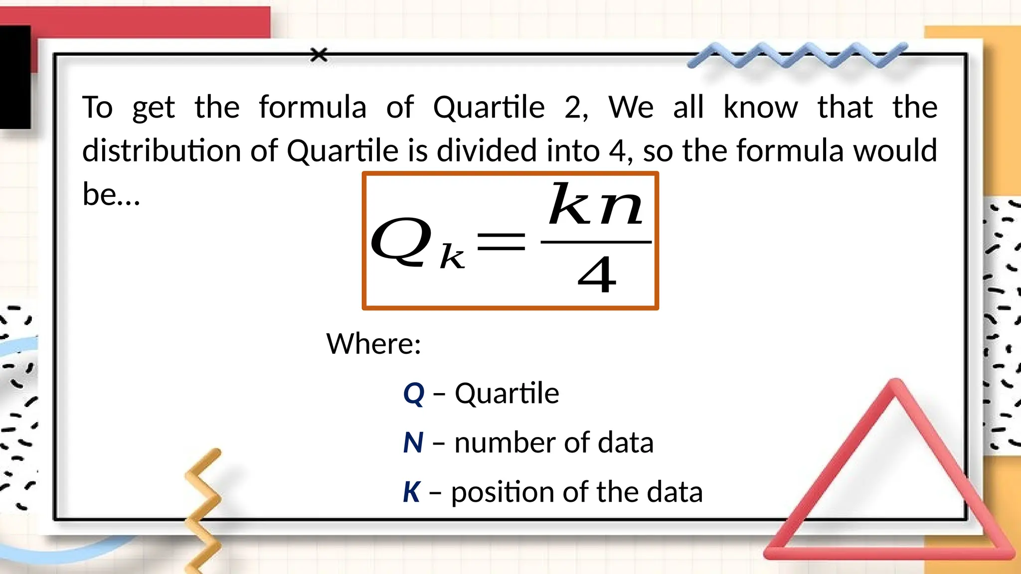 To get the formula of Quartile 2, We all know that the
distribution of Quartile is divided into 4, so the formula would
be…
𝑄𝑘=
𝑘𝑛
4
Where:
Q – Quartile
N – number of data
K – position of the data
 