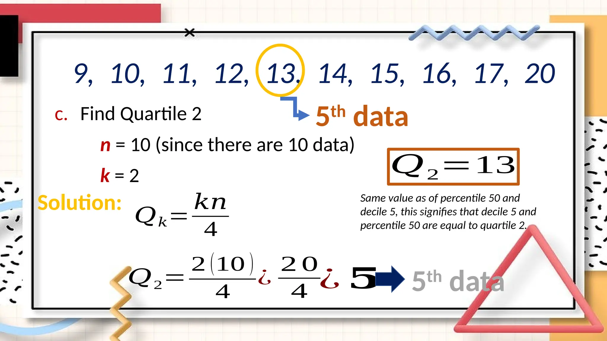 c. Find Quartile 2
n = 10 (since there are 10 data)
k = 2
9, 10, 11, 12, 13, 14, 15, 16, 17, 20
𝑄2=
2 (10 )
4
Solution:
𝑄𝑘=
𝑘𝑛
4
¿
2 0
4 ¿ 𝟓 5th
data
𝑄2=13
5th
data
Same value as of percentile 50 and
decile 5, this signifies that decile 5 and
percentile 50 are equal to quartile 2.
 