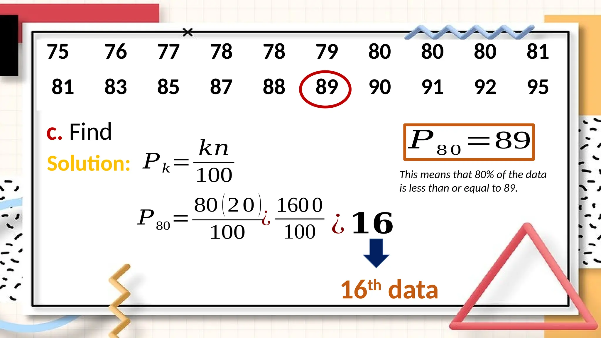 c. Find
75 76 77 78 78 79 80 80 80 81
81 83 85 87 88 89 90 91 92 95
Solution: 𝑃𝑘=
𝑘𝑛
100
𝑃80=
80 (20 )
100
¿
1600
100 ¿𝟏𝟔
16th
data
𝑃8 0 =89
This means that 80% of the data
is less than or equal to 89.
 