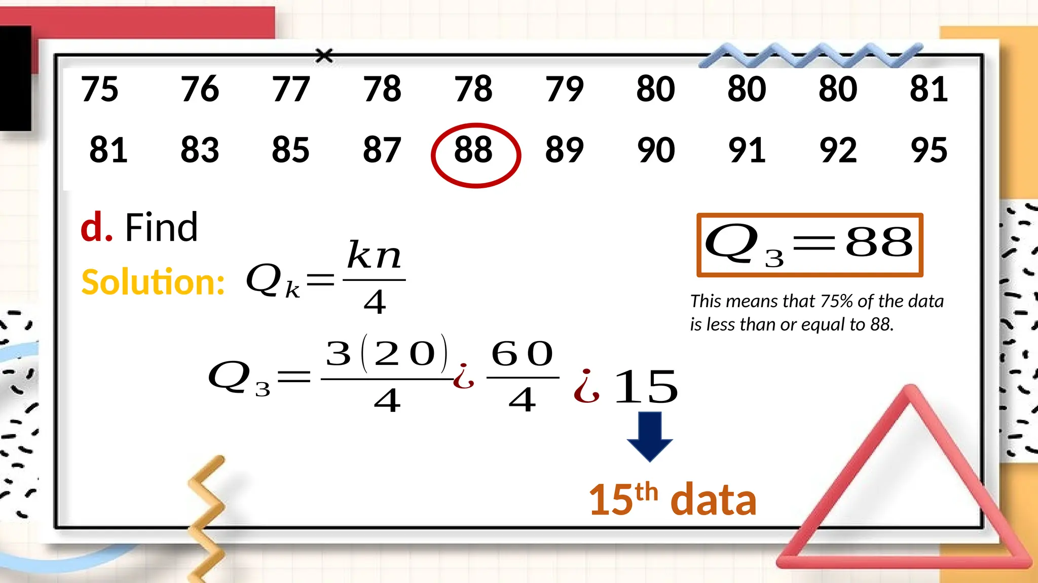 d. Find
75 76 77 78 78 79 80 80 80 81
81 83 85 87 88 89 90 91 92 95
Solution: 𝑄𝑘=
𝑘𝑛
4
𝑄3=
3 (2 0)
4
¿
6 0
4 ¿ 15
15th
data
𝑄3=88
This means that 75% of the data
is less than or equal to 88.
 
