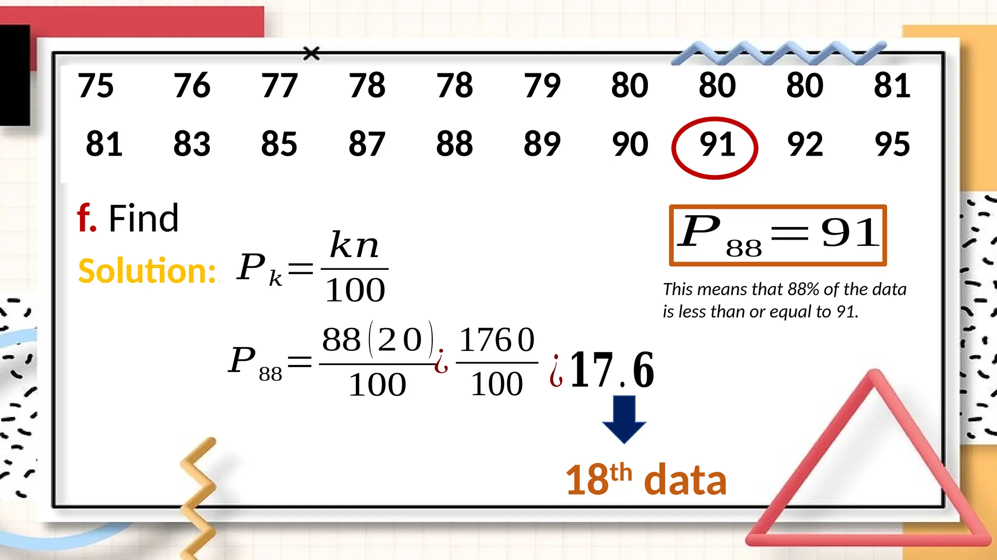f. Find
75 76 77 78 78 79 80 80 80 81
81 83 85 87 88 89 90 91 92 95
Solution: 𝑃𝑘=
𝑘𝑛
100
𝑃88=
88 (20 )
100
¿
1760
100 ¿𝟏𝟕.𝟔
18th
data
𝑃88=91
This means that 88% of the data
is less than or equal to 91.
 