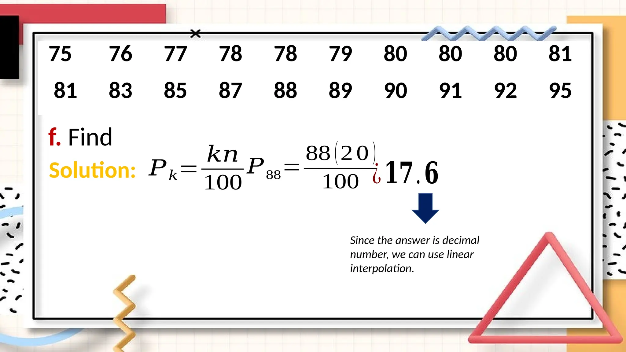 f. Find
75 76 77 78 78 79 80 80 80 81
81 83 85 87 88 89 90 91 92 95
Solution: 𝑃𝑘=
𝑘𝑛
100
𝑃88=
88 (20)
100 ¿𝟏𝟕.𝟔
Since the answer is decimal
number, we can use linear
interpolation.
 