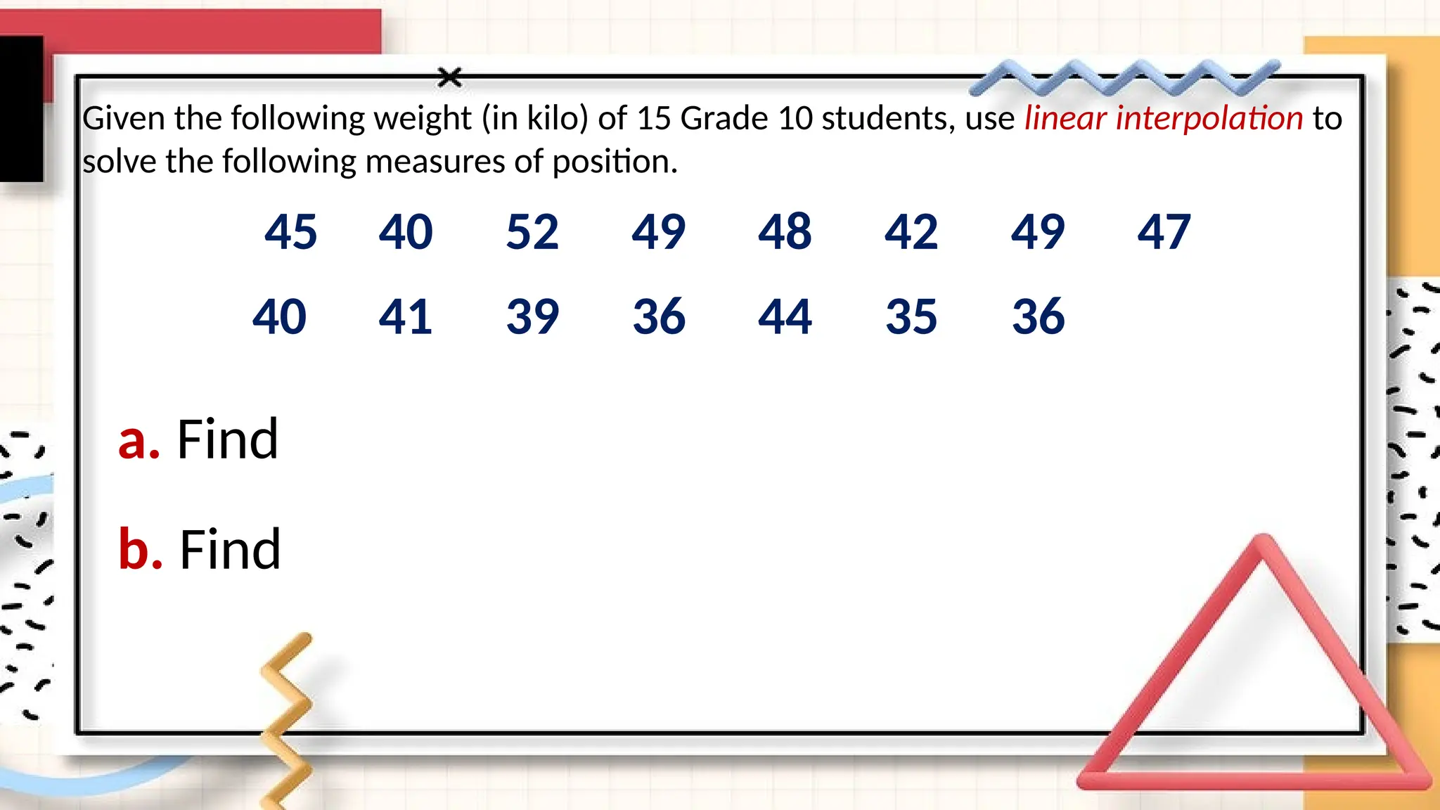 a. Find
45 40 52 49 48 42 49 47
40 41 39 36 44 35 36
Given the following weight (in kilo) of 15 Grade 10 students, use linear interpolation to
solve the following measures of position.
b. Find
 