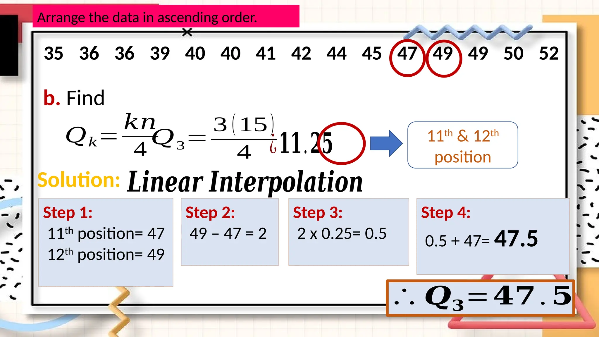 b. Find
𝑄𝑘=
𝑘𝑛
4
𝑄3=
3 (15)
4 ¿𝟏𝟏.𝟐𝟓
Arrange the data in ascending order.
35 36 36 39 40 40 41 42 44 45 47 49 49 50 52
11th
& 12th
position
Solution: 𝑳𝒊𝒏𝒆𝒂𝒓 𝑰𝒏𝒕𝒆𝒓𝒑𝒐𝒍𝒂𝒕𝒊𝒐𝒏
Step 1:
11th
position= 47
12th
position= 49
Step 2:
49 – 47 = 2
Step 3:
2 x 0.25= 0.5
Step 4:
0.5 + 47= 47.5
∴ 𝑸𝟑=𝟒𝟕. 𝟓
 