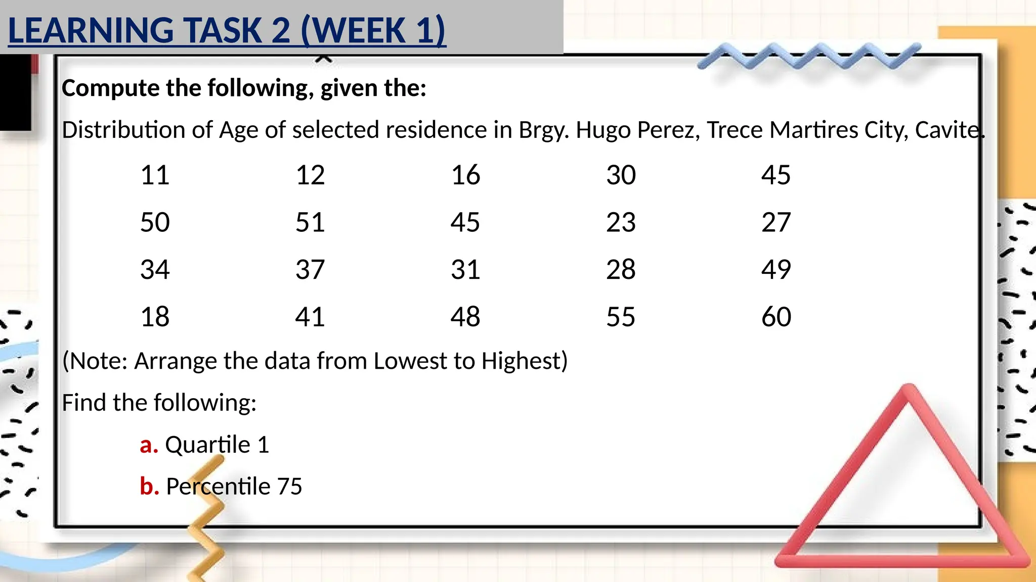 Compute the following, given the:
Distribution of Age of selected residence in Brgy. Hugo Perez, Trece Martires City, Cavite.
11 12 16 30 45
50 51 45 23 27
34 37 31 28 49
18 41 48 55 60
(Note: Arrange the data from Lowest to Highest)
Find the following:
a. Quartile 1
b. Percentile 75
LEARNING TASK 2 (WEEK 1)
 