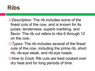 Ribs
◻Description: The rib includes some of the
finest cuts of the cow, and is known for its
juices, tenderness, superb marbling, and
flavor. The rib cut refers to ribs 6 through 12
on the cow.
◻Types: The rib includes several of the finest
cuts of the cow, including the prime rib, short
rib, rib-eye steak, and rib-eye roasts.
◻How to Cook: Rib cuts are best cooked over
dry heat and for long periods of time.
 