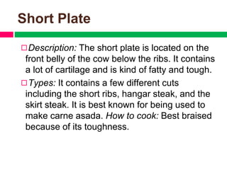 Short Plate
◻Description: The short plate is located on the
front belly of the cow below the ribs. It contains
a lot of cartilage and is kind of fatty and tough.
◻Types: It contains a few different cuts
including the short ribs, hangar steak, and the
skirt steak. It is best known for being used to
make carne asada. How to cook: Best braised
because of its toughness.
 