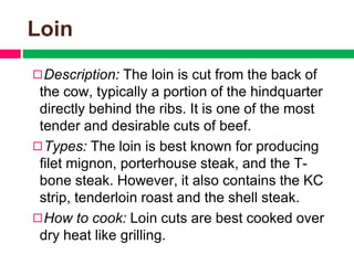 Loin
◻Description: The loin is cut from the back of
the cow, typically a portion of the hindquarter
directly behind the ribs. It is one of the most
tender and desirable cuts of beef.
◻Types: The loin is best known for producing
filet mignon, porterhouse steak, and the T-
bone steak. However, it also contains the KC
strip, tenderloin roast and the shell steak.
◻How to cook: Loin cuts are best cooked over
dry heat like grilling.
 