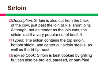 Sirloin
◻Description: Sirloin is also cut from the back
of the cow, just past the loin (a.k.a. short loin).
Although, not as tender as the loin cuts, the
sirloin is still a very popular cut of beef. 4
◻Types: The sirloin contains the top sirloin,
bottom sirloin, and center cut sirloin steaks, as
well as the tri-tip roast.
◻How to Cook: Sirloin is best cooked by grilling
but can also be broiled, sautéed, or pan-fried.
 