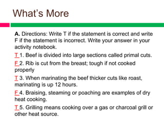 What’s More
A. Directions: Write T if the statement is correct and write
F if the statement is incorrect. Write your answer in your
activity notebook.
T 1. Beef is divided into large sections called primal cuts.
F 2. Rib is cut from the breast; tough if not cooked
properly
T 3. When marinating the beef thicker cuts like roast,
marinating is up 12 hours.
F 4. Braising, steaming or poaching are examples of dry
heat cooking.
T 5. Grilling means cooking over a gas or charcoal grill or
other heat source.
 