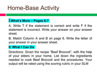 Home-Base Activity
I.What’s More – Pages 6-7
A. Write T if the statement is correct and write F if the
statement is incorrect. Write your answer on your answer
sheet.
B. Match Column A and B on page 6. Write the letter of
your answer in your answer sheet.
II. What I Can Do
Directions: Given the recipe “Beef Broccoli”, with the help
of your elders in your home. List down the ingredients
needed to cook Beef Broccoli and the procedures. Your
output will be rated using the scoring rubric in your SLM
 