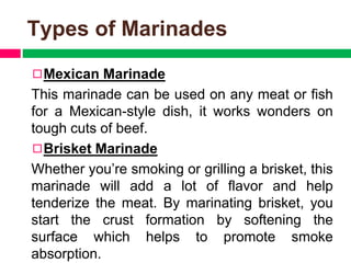 Types of Marinades
◻Mexican Marinade
This marinade can be used on any meat or fish
for a Mexican-style dish, it works wonders on
tough cuts of beef.
◻Brisket Marinade
Whether you’re smoking or grilling a brisket, this
marinade will add a lot of flavor and help
tenderize the meat. By marinating brisket, you
start the crust formation by softening the
surface which helps to promote smoke
absorption.
 