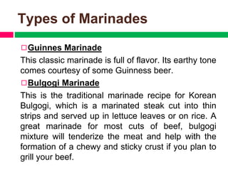 Types of Marinades
◻Guinnes Marinade
This classic marinade is full of flavor. Its earthy tone
comes courtesy of some Guinness beer.
◻Bulgogi Marinade
This is the traditional marinade recipe for Korean
Bulgogi, which is a marinated steak cut into thin
strips and served up in lettuce leaves or on rice. A
great marinade for most cuts of beef, bulgogi
mixture will tenderize the meat and help with the
formation of a chewy and sticky crust if you plan to
grill your beef.
 