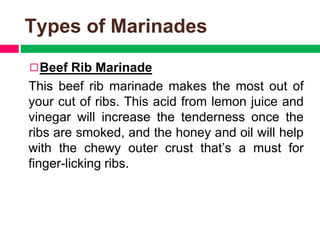 Types of Marinades
◻Beef Rib Marinade
This beef rib marinade makes the most out of
your cut of ribs. This acid from lemon juice and
vinegar will increase the tenderness once the
ribs are smoked, and the honey and oil will help
with the chewy outer crust that’s a must for
finger-licking ribs.
 