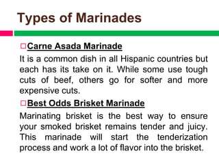 Types of Marinades
◻Carne Asada Marinade
It is a common dish in all Hispanic countries but
each has its take on it. While some use tough
cuts of beef, others go for softer and more
expensive cuts.
◻Best Odds Brisket Marinade
Marinating brisket is the best way to ensure
your smoked brisket remains tender and juicy.
This marinade will start the tenderization
process and work a lot of flavor into the brisket.
 