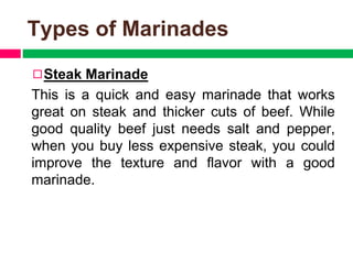 Types of Marinades
◻Steak Marinade
This is a quick and easy marinade that works
great on steak and thicker cuts of beef. While
good quality beef just needs salt and pepper,
when you buy less expensive steak, you could
improve the texture and flavor with a good
marinade.
 